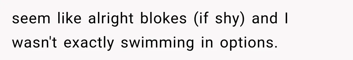 seem like alright blokes (if shy) and I wasn't exactly swimming in options.
