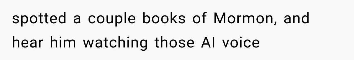 spotted a couple books of Mormon, and hear him watching those AI voice