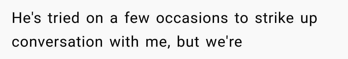 He's tried on a few occasions to strike up conversation with me, but we're
