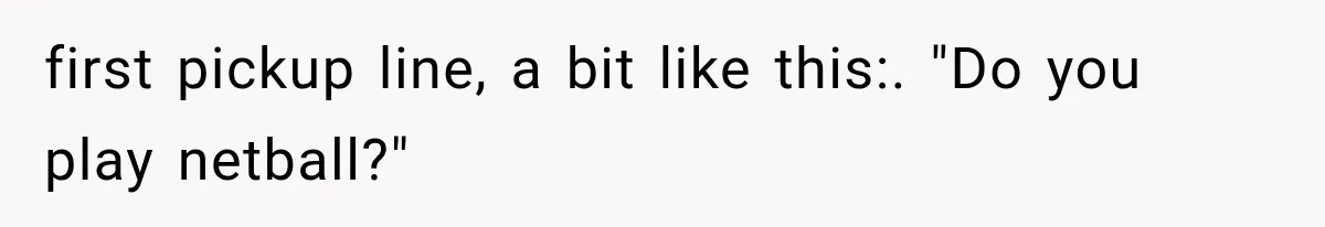 first pickup line, a bit like this:. "Do you play netball?"
