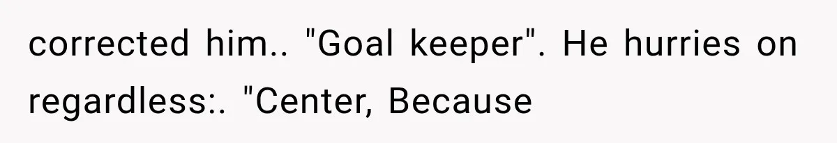 corrected him.. "Goal keeper". He hurries on regardless:. "Center, Because