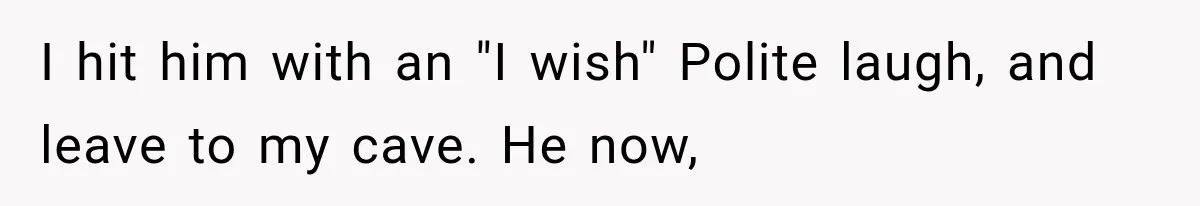 I hit him with an "I wish" Polite laugh, and leave to my cave. He now,