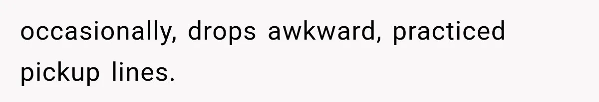 occasionally, drops awkward, practiced pickup lines.