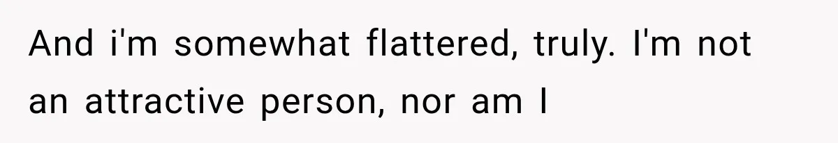 And i'm somewhat flattered, truly. I'm not an attractive person, nor am I