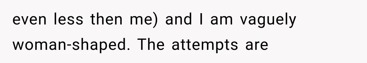 even less then me) and I am vaguely woman-shaped. The attempts are