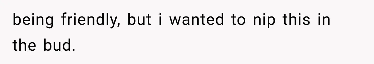 being friendly, but i wanted to nip this in the bud.