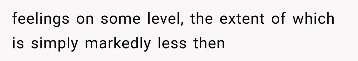feelings on some level, the extent of which is simply markedly less then