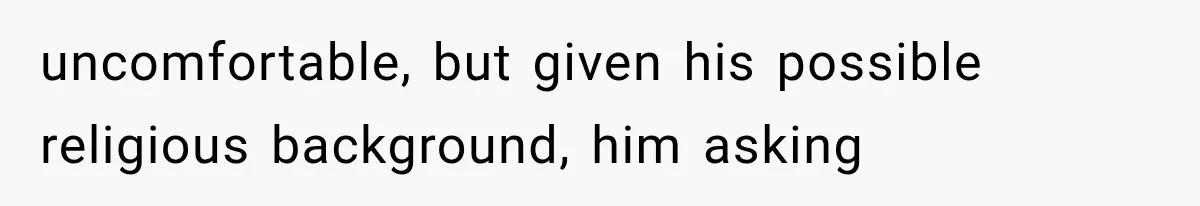 uncomfortable, but given his possible religious background, him asking
