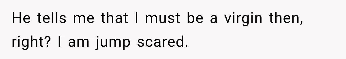 He tells me that I must be a virgin then, right? I am jump scared.