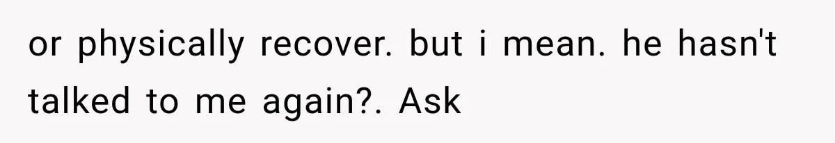 or physically recover. but i mean. he hasn't talked to me again?. Ask