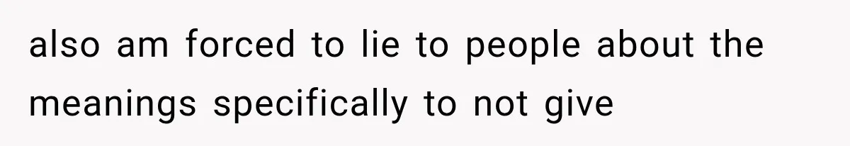 also am forced to lie to people about the meanings specifically to not give