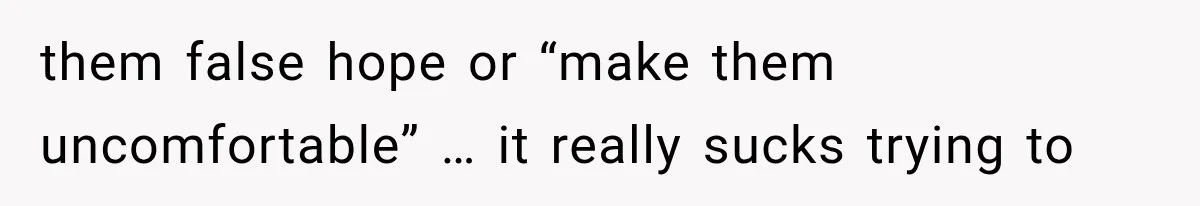 them false hope or “make them uncomfortable” … it really sucks trying to