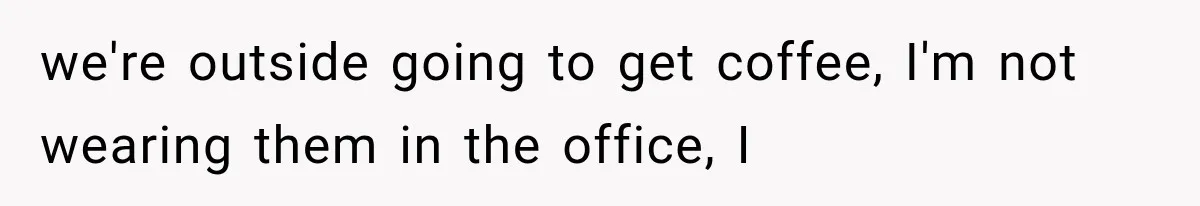 we're outside going to get coffee, I'm not wearing them in the office, I
