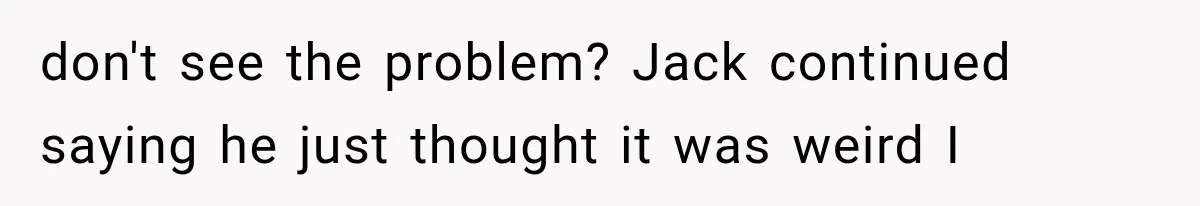 don't see the problem? Jack continued saying he just thought it was weird I