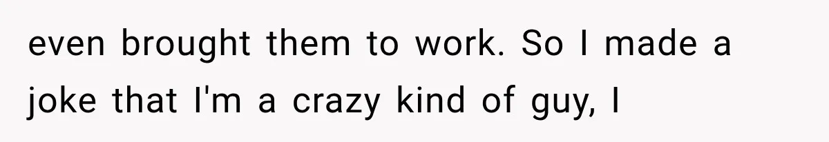 even brought them to work. So I made a joke that I'm a crazy kind of guy, I