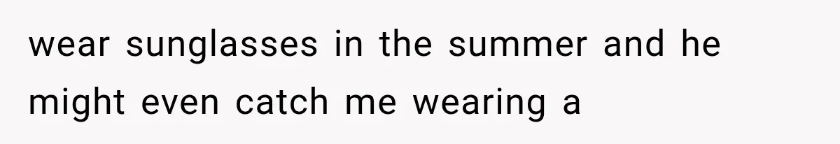 wear sunglasses in the summer and he might even catch me wearing a