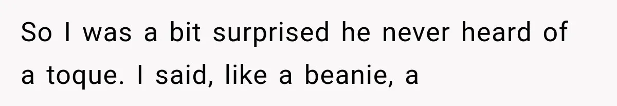 So I was a bit surprised he never heard of a toque. I said, like a beanie, a