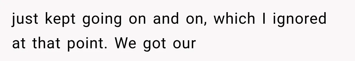 just kept going on and on, which I ignored at that point. We got our