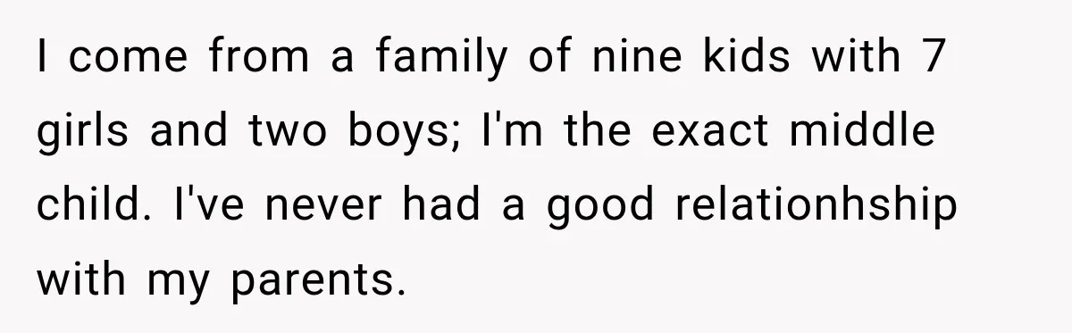 I come from a family of nine kids with 7 girls and two boys; I'm the exact middle child. I've never had a good relationhship with my parents.