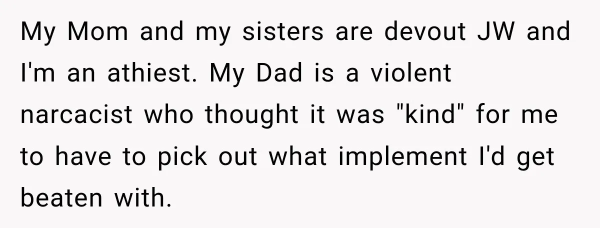 My Mom and my sisters are devout JW and I'm an athiest. My Dad is a violent narcacist who thought it was "kind" for me to have to pick out...