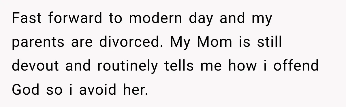 Fast forward to modern day and my parents are divorced. My Mom is still devout and routinely tells me how i offend God so i avoid her.