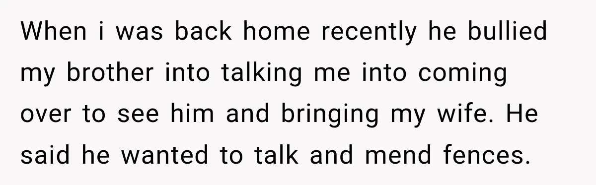 When i was back home recently he bullied my brother into talking me into coming over to see him and bringing my wife. He said he wanted to talk and...