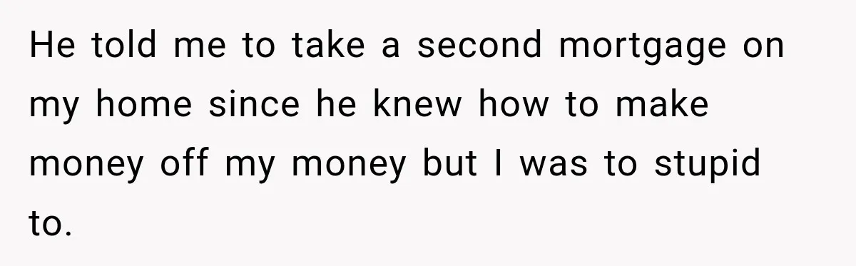 He told me to take a second mortgage on my home since he knew how to make money off my money but I was to stupid to.