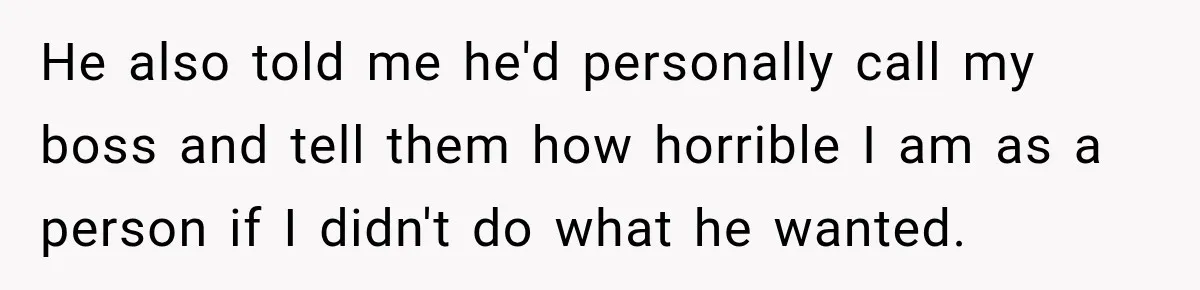 He also told me he'd personally call my boss and tell them how horrible I am as a person if I didn't do what he wanted.