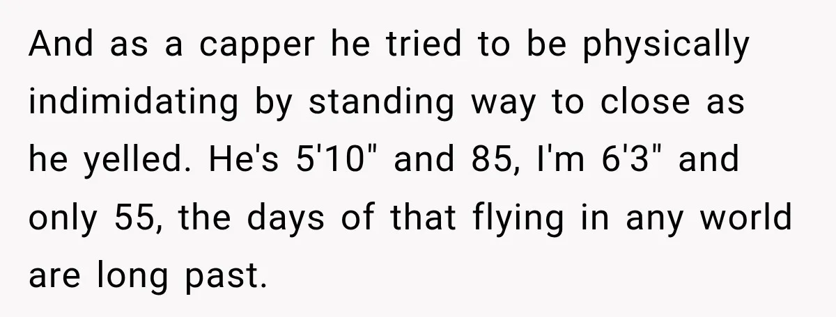 And as a capper he tried to be physically indimidating by standing way to close as he yelled. He's 5'10" and 85, I'm 6'3" and only 55, the days of...