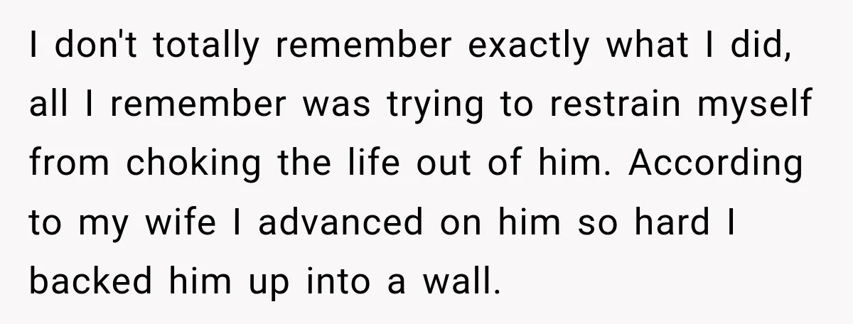 I don't totally remember exactly what I did, all I remember was trying to restrain myself from choking the life out of him. According to my wife I advanced on...