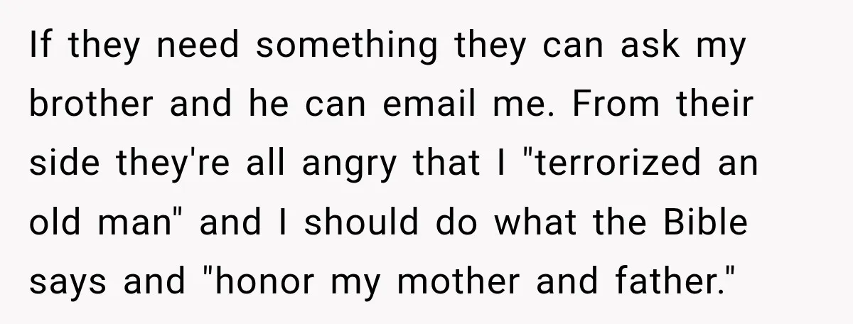 If they need something they can ask my brother and he can email me. From their side they're all angry that I "terrorized an old man" and I should do...