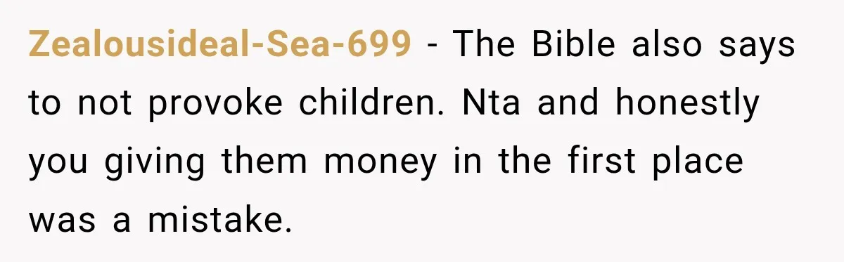 Zealousideal-Sea-699 − The Bible also says to not provoke children. Nta and honestly you giving them money in the first place was a mistake.