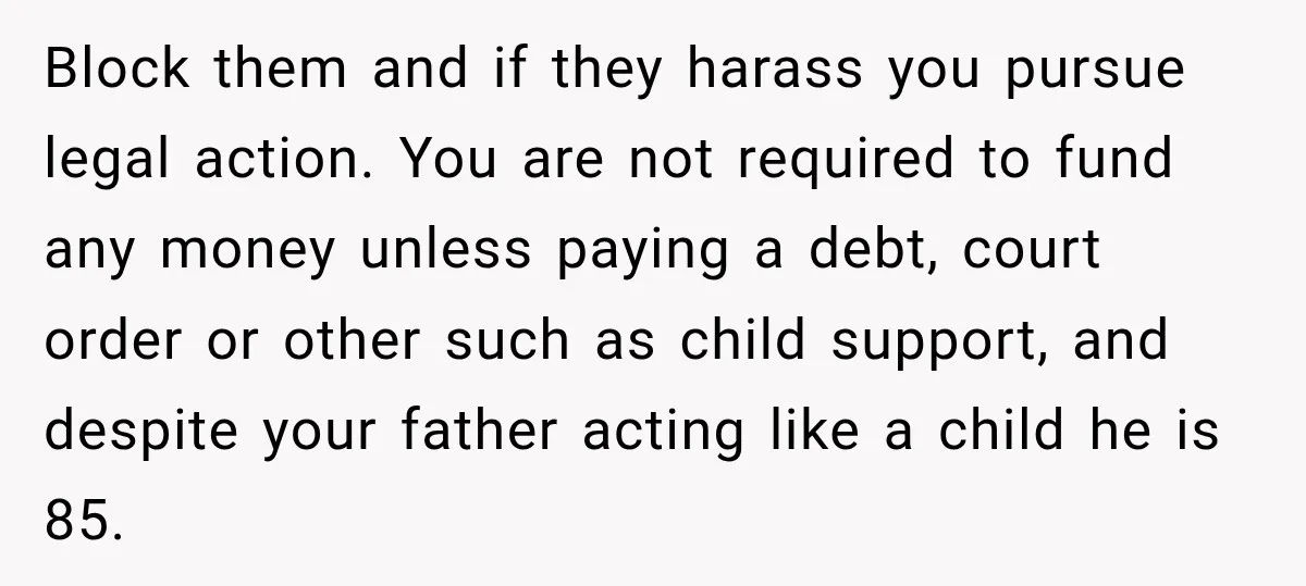 Block them and if they harass you pursue legal action. You are not required to fund any money unless paying a debt, court order or other such as child support,...