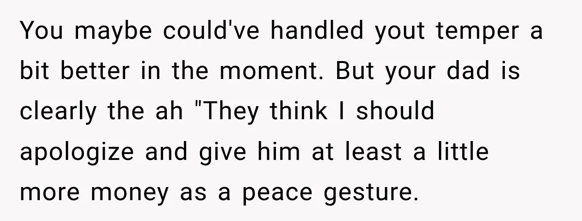 You maybe could've handled yout temper a bit better in the moment. But your dad is clearly the ah "They think I should apologize and give him at least a...