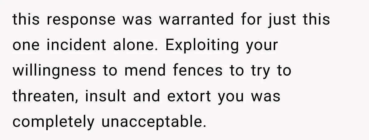 this response was warranted for just this one incident alone. Exploiting your willingness to mend fences to try to threaten, insult and extort you was completely unacceptable.
