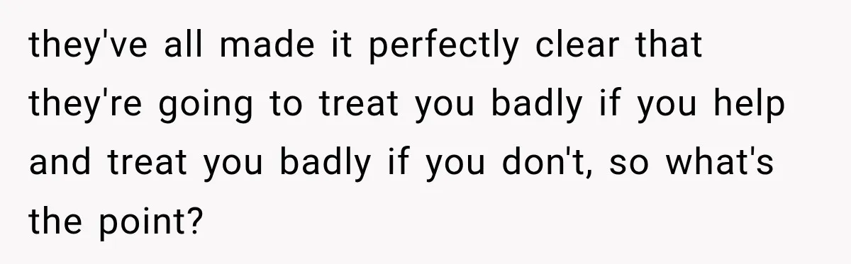 they've all made it perfectly clear that they're going to treat you badly if you help and treat you badly if you don't, so what's the point?