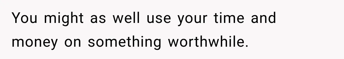 You might as well use your time and money on something worthwhile.