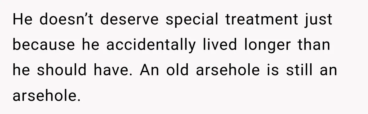 He doesn’t deserve special treatment just because he accidentally lived longer than he should have. An old arsehole is still an arsehole.