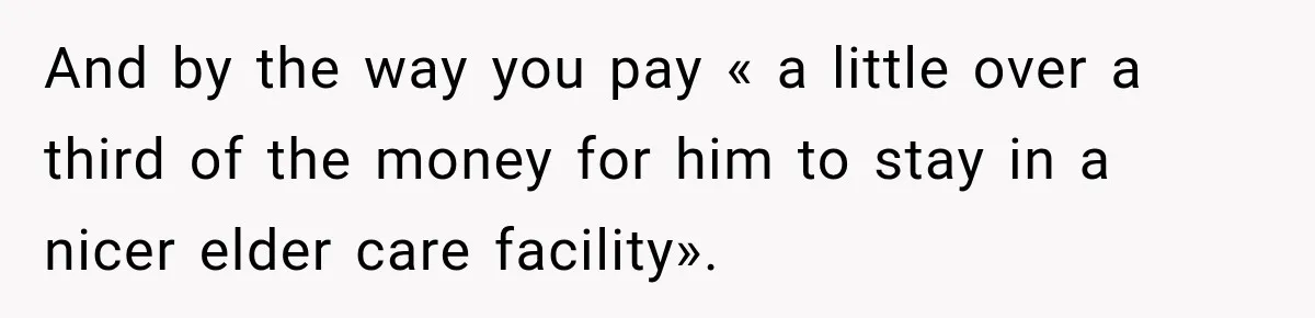 And by the way you pay « a little over a third of the money for him to stay in a nicer elder care facility».