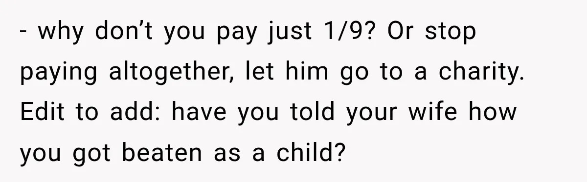 - why don’t you pay just 1/9? Or stop paying altogether, let him go to a charity. Edit to add: have you told your wife how you got beaten as...