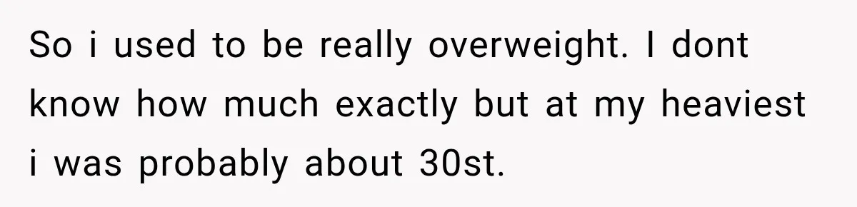 Coworkers Praised His Dramatic Weight Loss, Then He Explained The Devastating Reason Behind It So i used to be really overweight. I dont know how much exactly but at my heaviest i was probably about 30st.