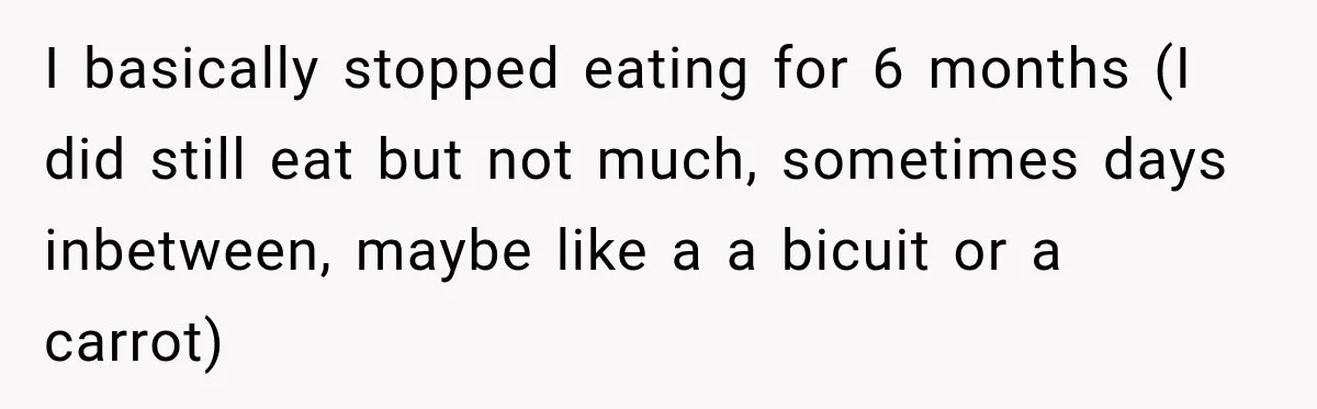 Coworkers Praised His Dramatic Weight Loss, Then He Explained The Devastating Reason Behind It I basically stopped eating for 6 months (I did still eat but not much, sometimes days inbetween, maybe like a a bicuit or a carrot)