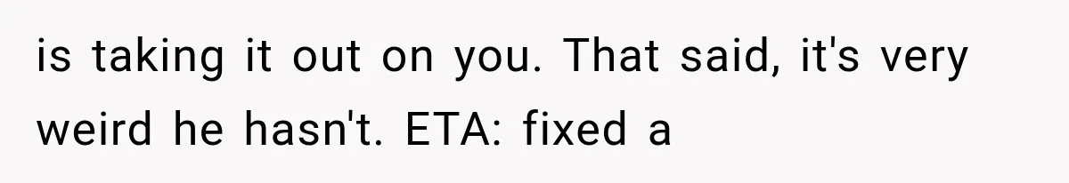 is taking it out on you. That said, it's very weird he hasn't. ETA: fixed a