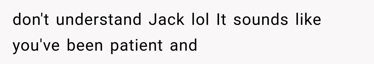 don't understand Jack lol It sounds like you've been patient and