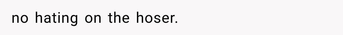 no hating on the hoser.
