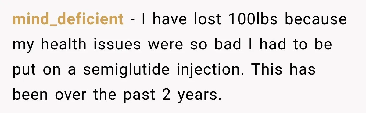 Coworkers Praised His Dramatic Weight Loss, Then He Explained The Devastating Reason Behind It mind_deficient − I have lost 100lbs because my health issues were so bad I had to be put on a semiglutide injection. This has been over the past 2 years.