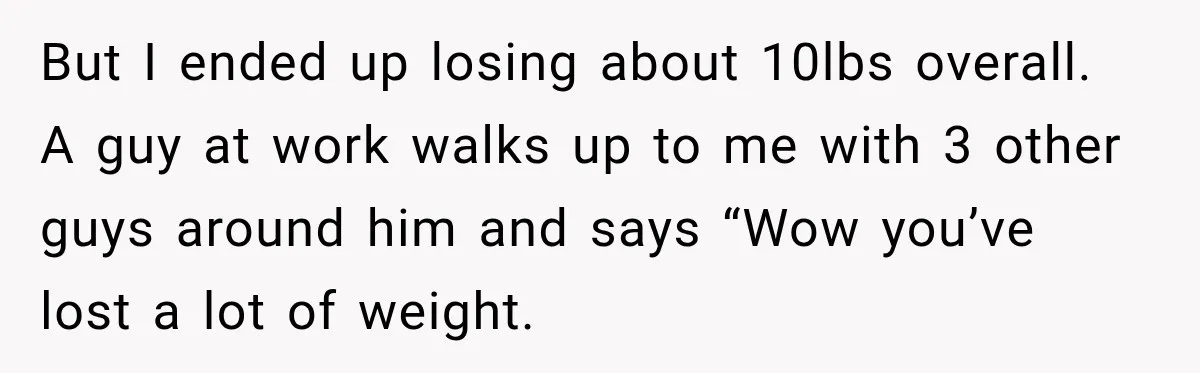 Coworkers Praised His Dramatic Weight Loss, Then He Explained The Devastating Reason Behind It But I ended up losing about 10lbs overall. A guy at work walks up to me with 3 other guys around him and says “Wow you’ve lost a lot of...