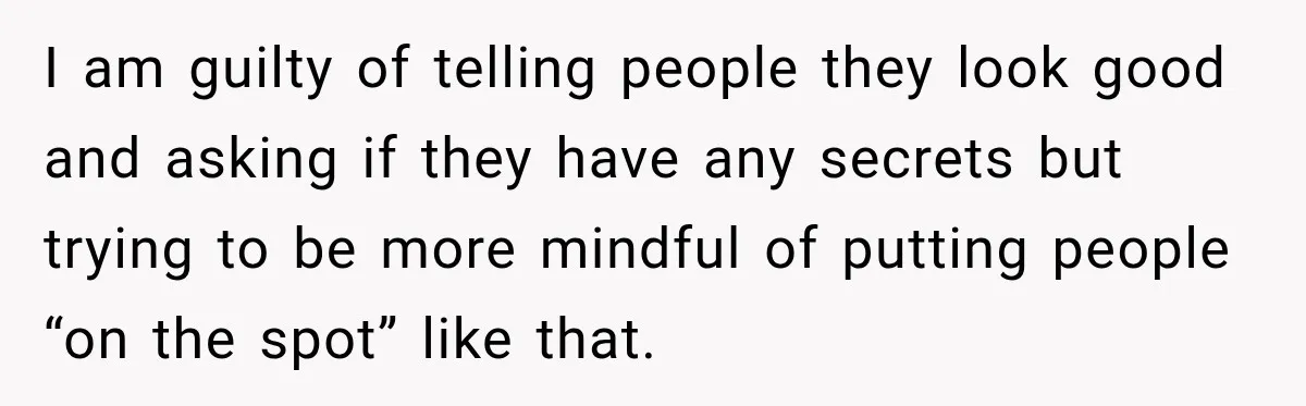 Coworkers Praised His Dramatic Weight Loss, Then He Explained The Devastating Reason Behind It I am guilty of telling people they look good and asking if they have any secrets but trying to be more mindful of putting people “on the spot” like that.