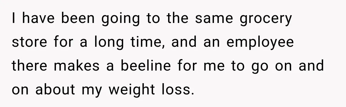 Coworkers Praised His Dramatic Weight Loss, Then He Explained The Devastating Reason Behind It I have been going to the same grocery store for a long time, and an employee there makes a beeline for me to go on and on about my weight...