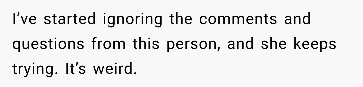 Coworkers Praised His Dramatic Weight Loss, Then He Explained The Devastating Reason Behind It I’ve started ignoring the comments and questions from this person, and she keeps trying. It’s weird.